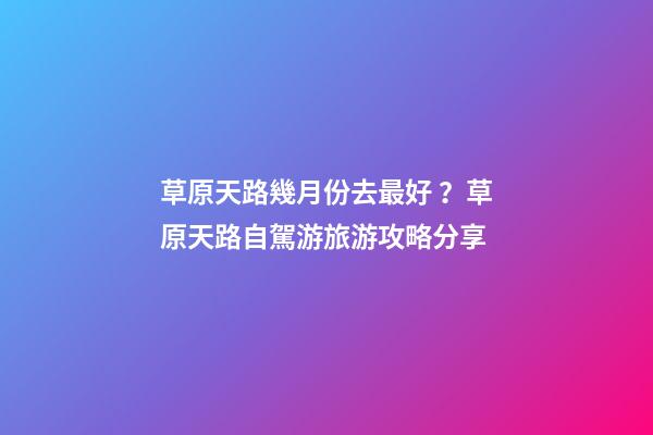 草原天路幾月份去最好？草原天路自駕游旅游攻略分享